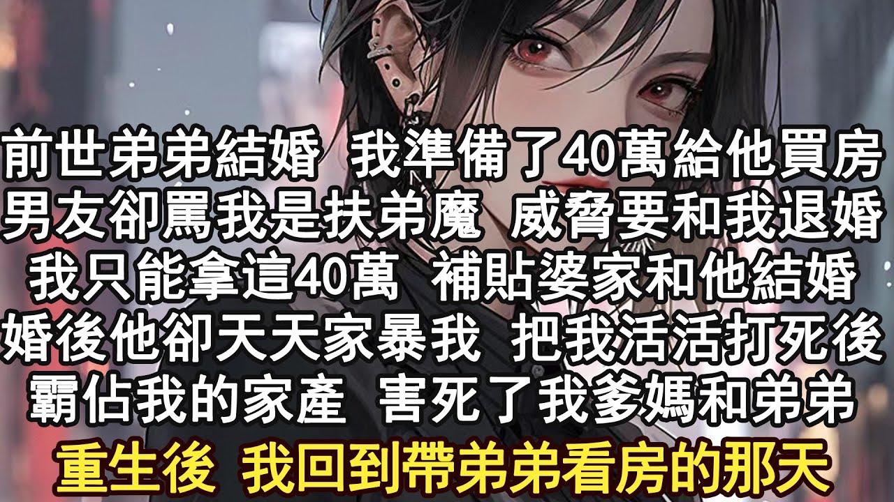 前世弟弟結婚 我準備了40萬給他買房，男友卻罵我是扶弟魔 威脅要和我退婚，我只能拿這40萬 補貼婆家和他結婚，婚後他卻天天家暴我 把我活活打死後，霸佔我的家產 害死了我爹媽和弟弟重生後 我回到看房那天