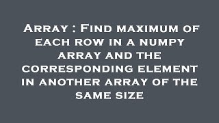 Array : Find maximum of each row in a numpy array and the corresponding element in another array of