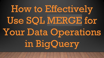 How to Effectively Use SQL MERGE for Your Data Operations in BigQuery