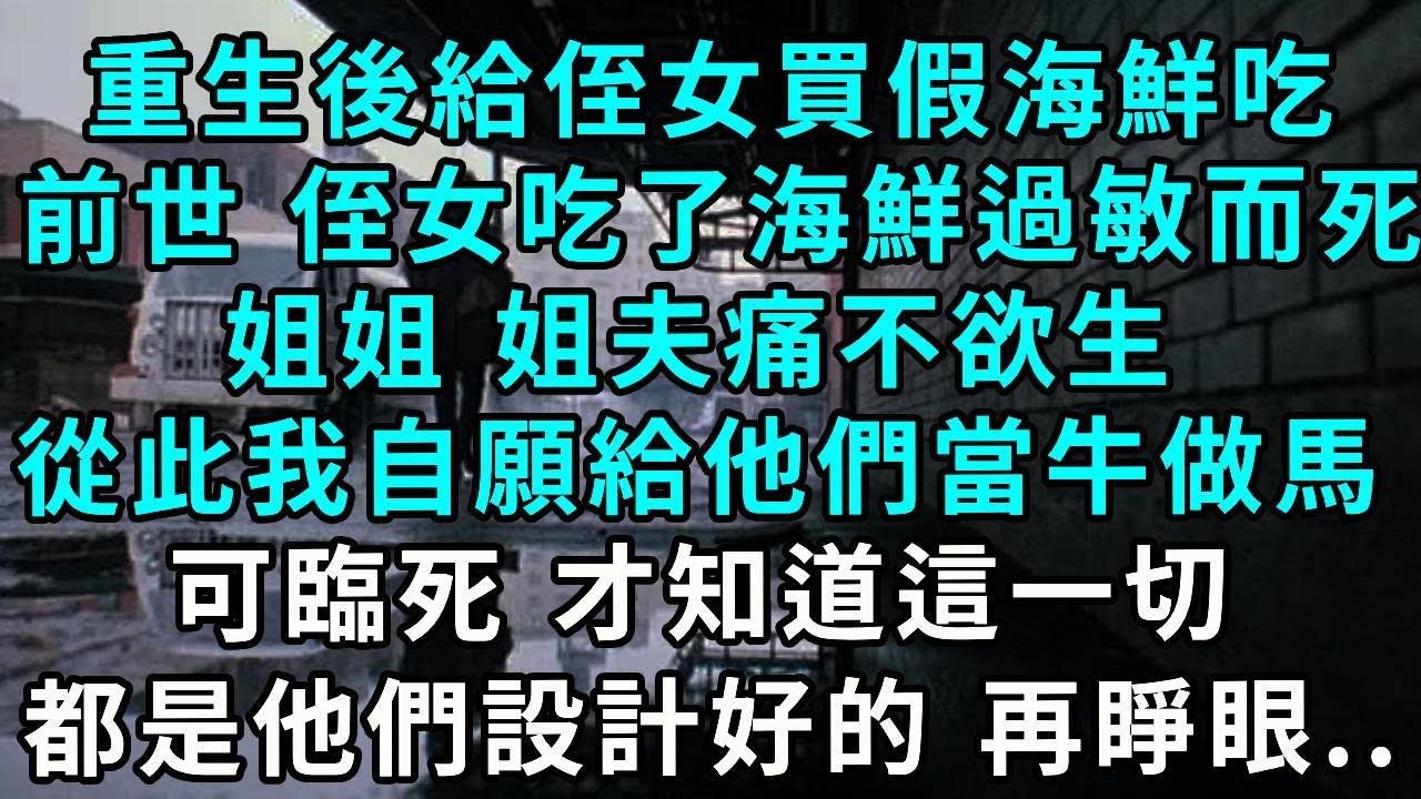 重生後給侄女買假海鮮吃，前世 侄女吃了海鮮過敏而死，姐姐、姐夫痛不欲生，從此我自願給他們當牛做馬，可臨死 才知道這一切都是他們設計好的 再睜眼..