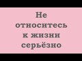 Не относитесь к жизни серьезно