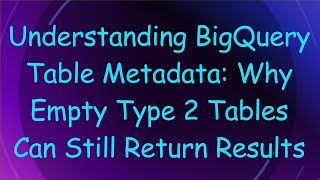 Understanding BigQuery Table Metadata: Why Empty Type 2 Tables Can Still Return Results