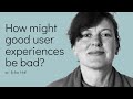 How might good user experiences be bad