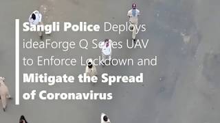ideaForge Drones Deployed by Sangli Police to Mitigate the Spread of Coronavirus
Sangli Police Deploys ideaForge Q Series UAV to Enforce Lockdown and Mitigate the Spread of Coronavirus
Problem Statement
1. Sangli Police Force faced increasing instances of lockdown violations
2. There were fears of an exponential explosion in COVID-19 positive cases
Solution & Implementation
1. Sangli Police deployed ideaForge Q Series UAV with HD daylight camera for
i. Security & surveillance
ii. Crowd monitoring
2. The drone was deployed conduct surveillance of
i. Public spaces
ii. Rooftops and terraces
iii. Areas not covered by CCTV cameras
3. With the help of Q Series UAV, Sangli Police was able to
i. Identify crowd hotspots and lockdown violators
ii. Dispatch on-ground teams in real-time to disperse crowds
iii. Maintain social distancing outside stores providing essential goods and services such as medical stores
Results & Benefits
i. 25x increase in area coverage
ii. Force multiplier - Increased the area under surveillance with the same manpower
iii. 45% reduction in response time
iv. Empowered Sangli Police with on-ground situational awareness with accurate spatial data in real-time
v. Helped Sangli Police to enforce the lockdown more efficiently
vi. Helped in reduction in risk of infection to police forces ideaForge Drones Deployed by Sangli Police to Mitigate the Spread of Coronavirus