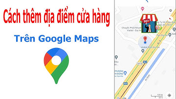 Cách thêm vị trí, địa điểm cửa hàng của bạn trên bản đồ Google Maps