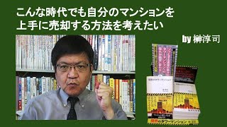 こんな時代でも自分のマンションを上手に売却する方法を考えたい　by榊淳司