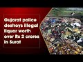 Gujarat police destroys illegal liquor worth over rs 2 crores in surat
