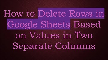 How to Delete Rows in Google Sheets Based on Values in Two Separate Columns