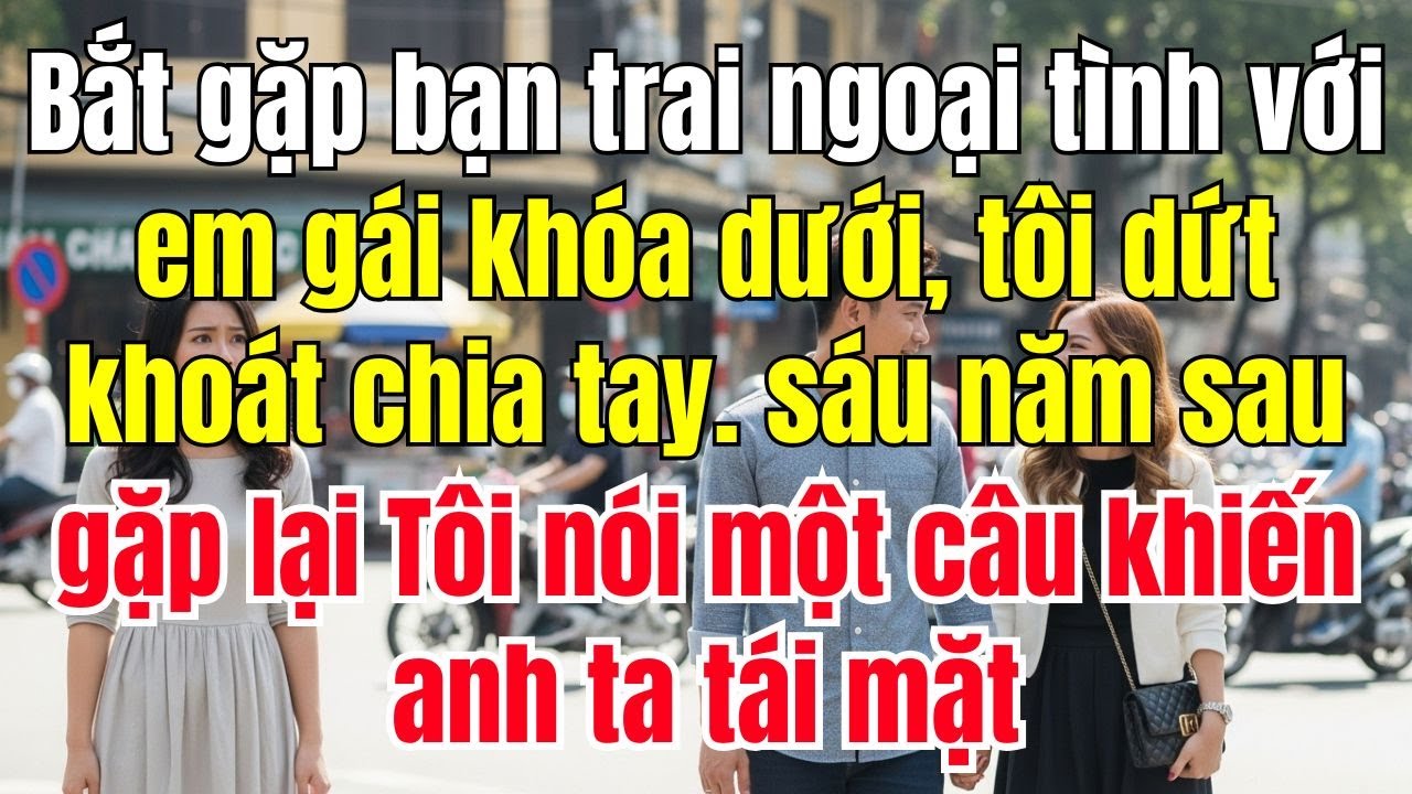 Bắt gặp bạn trai ngoại tình với em gái khóa dưới, tôi dứt khoát chia tay. Sáu năm sau gặp lại tôi
