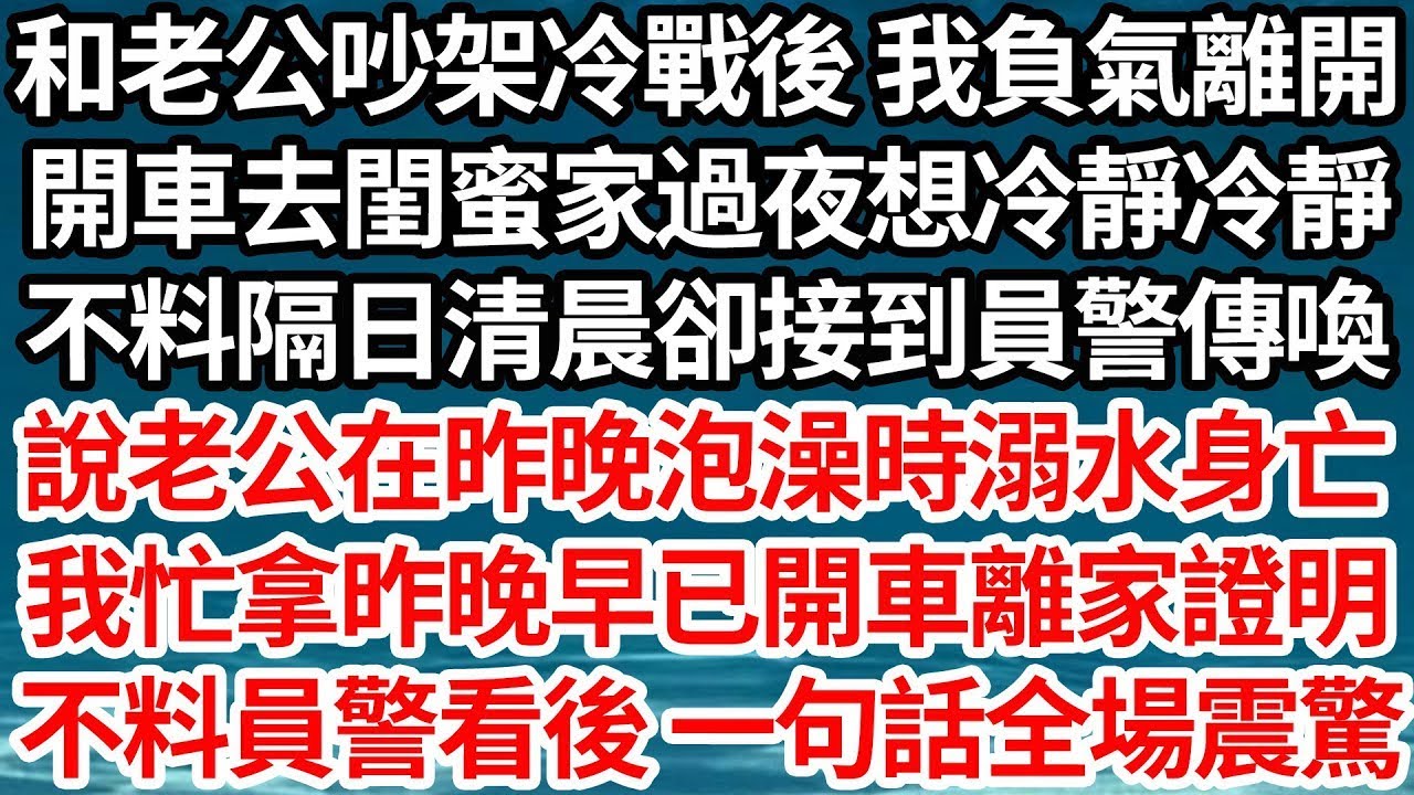 和老公吵架冷戰後 我負氣離開，開車去閨蜜家過夜想冷靜冷靜，不料隔日清晨卻接到員警傳喚，說老公在昨晚泡澡時溺水身亡，我忙拿出昨晚早已開車離家證明，不料員警看後 一句話全場震驚【倫理】【都市】