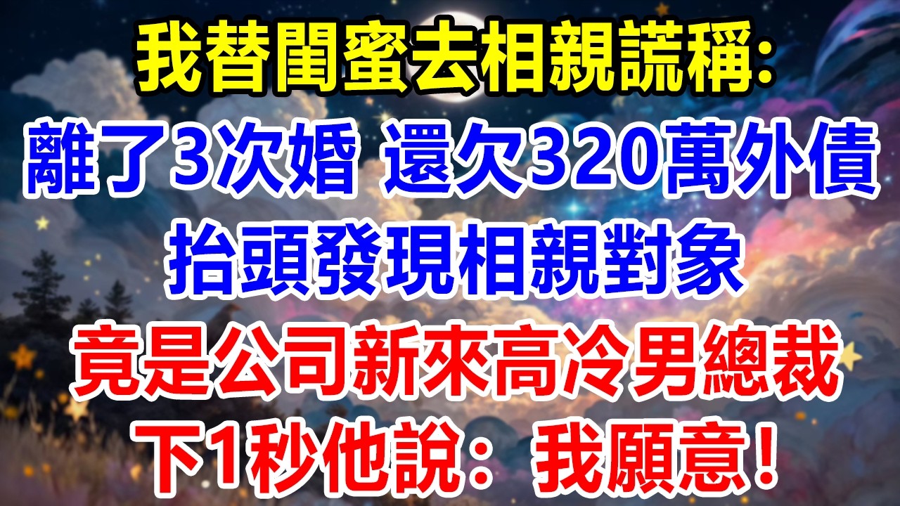 我替好閨蜜去相親，謊稱自己離了3次婚，還欠320萬外債，抬頭卻發現相親對象，竟是公司新來高冷男霸總，我以爲工作沒了，結果他說：我願意！