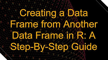 Creating a Data Frame from Another Data Frame in R: A Step-By-Step Guide