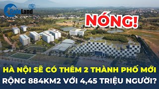 Hà Nội sắp có thêm 2 thành phố mới rộng 884 km2 với 4,45 triệu người | CafeLand