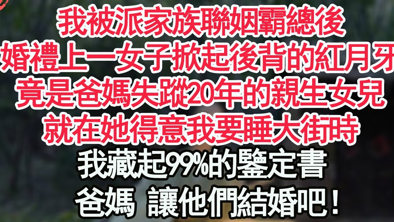 我被派家族聯姻霸總後，婚禮上一女子掀起後背的紅月牙，竟是爸媽失蹤20年的親生女兒，就在她得意我要睡大街時，我藏起99%的鑒定書，爸媽 讓他們結婚吧！【顧亞男】【高光女主】【爽文】【情感】