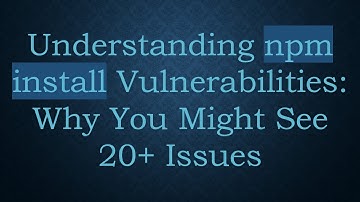 Understanding npm install Vulnerabilities: Why You Might See 20+ Issues