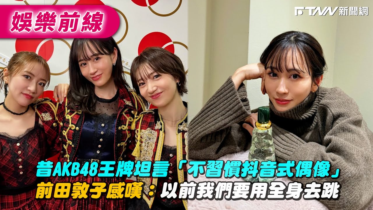 昔AKB48王牌坦言「不習慣抖音式偶像」 前田敦子感嘆：以前我們要用全身