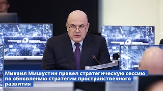 Михаил Мишустин провел стратегическую сессию по обновлению стратегии пространственного развития