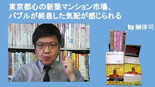 東京都心の新築マンション市場、バブルが終息した気配が感じられる　by榊淳司