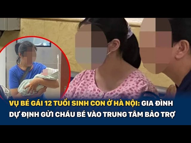 Vụ bé gái 12 tuổi sinh con ở Hà Nội: Gia đình dự định gửi cháu bé vào trung  tâm bảo trợ trong 2 năm