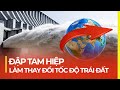 ĐẬP TAM HIỆP - ĐẬP NƯỚC KHỔNG LỒ LÀM THAY ĐỔI TỐC ĐỘ TRÁI ĐẤT