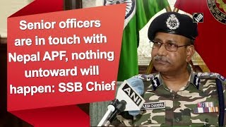 Senior officers are in touch with Nepal APF, nothing untoward will happen: SSB Chief