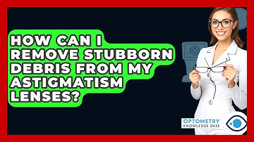How Can I Remove Stubborn Debris From My Astigmatism Lenses? - Optometry Knowledge Base
