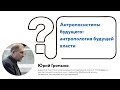 Юрий Громыко | Антропосистемы будущего: антропология будущей власти