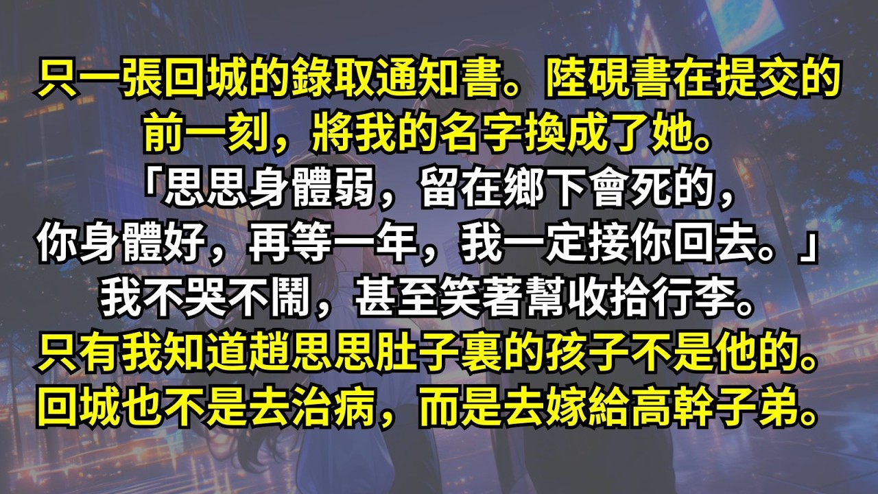 只一張回城的錄取通知書。陸硯書在提交的前一刻，將我的名字換成了她。「思思身體弱，留在鄉下會死的，你身體好，再等一年，我一定接你回去。」我不哭不鬧，笑著幫收拾行李。只有我知道趙思思肚子裏的孩子不是他的。