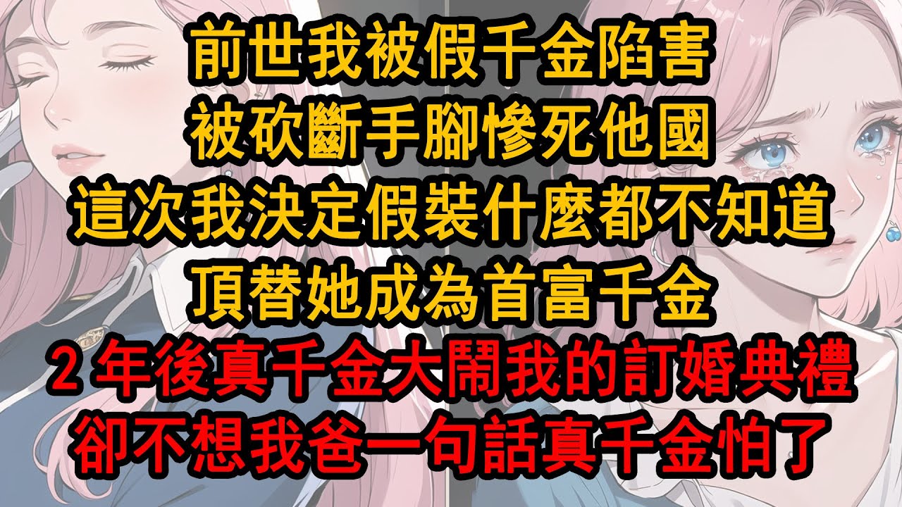 前世我被假千金陷害，被砍斷手腳慘死他國，這次我決定假裝什麼都不知道，頂替她成為首富千金，2年後真千金大鬧我的訂婚典禮，卻並不想我爸一句話真千金怕了