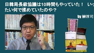 日韓局長級協議は10時間もやっていた！　いったい何で揉めていたのや？　by榊淳司