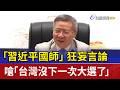 「習近平國師」狂妄言論  嗆「台灣沒下一次大選了」