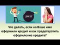 Оформили кредит без моего ведома, что делать? | Как предотвратить оформление кредита на Ваше имя?