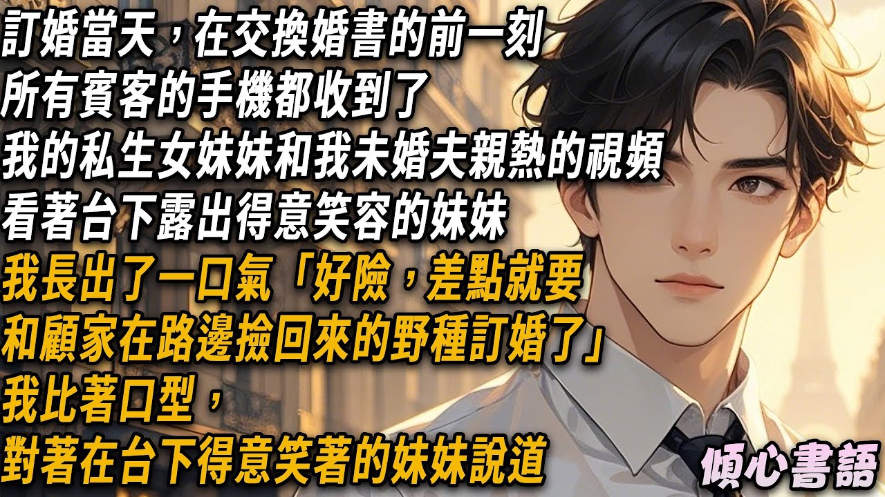 訂婚當天，在交換婚書的前一刻，所有賓客的手機都收到了，我的私生女妹妹和我未婚夫親熱的視頻。看了台下露出得意笑容的妹妹，我長出了一口氣「好險，差點就要和顧家在路邊撿回來的野種訂婚了」