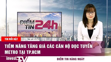 Điểm tin 24h: Tiềm năng tăng giá các căn hộ dọc tuyến metro tại TP.HCM