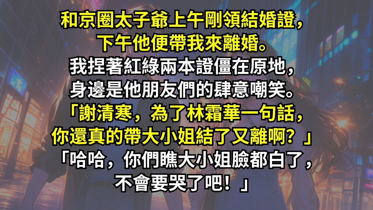 和京圈太子爺上午剛領結婚證，下午他便帶我來離婚。我捏著紅綠兩本證僵在原地，身邊是他朋友們的肆意嘲笑。「為了林霜華一句話，你還真的帶大小姐結了又離啊？」「哈哈，你們瞧大小姐臉都白了，不會要哭了吧！」