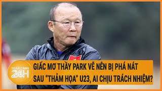 Giấc mơ Bóng đá Việt cùng thầy Park bị phá nát sau “thảm họa” U23, ai chịu trách nhiệm?