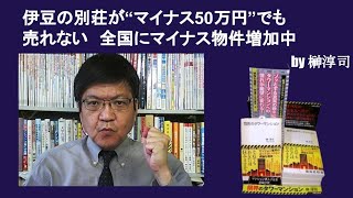 伊豆の別荘が“マイナス50万円”でも売れない　全国にマイナス物件増加中　by榊淳司