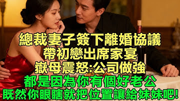 總裁妻子簽下離婚協議，帶初戀出席家宴，嶽母震怒：公司做強都是因為你有個好老公，既然你眼瞎就把位置讓給妹妹吧！