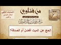 الحج عن الميت أفضل أم الصدقة الشيخ صالح الفوزان