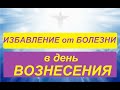 ВОЗНЕСЕНИЕ: ИЗБАВЛЕНИЕ от БОЛЕЗНИ в ЭТОТ СИЛЬНЫЙ ДЕНЬ