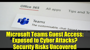 Microsoft Teams Guest Access: Exposed to Cyber Attacks? Security Risks Uncovered
