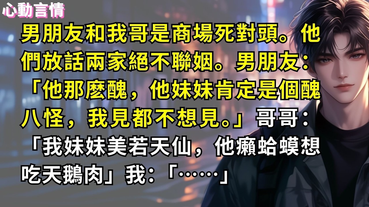 男朋友和我哥是商場死對頭。他們放話兩家絕不聯姻。男朋友：「他那麽醜，他妹妹肯定是個醜八怪，我見都不想見。」哥哥：「我妹妹美若天仙，他癩蛤蟆想吃天鵝肉」我：「……」