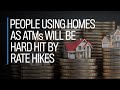 People using homes as ATMs will be hit hard by rate hikes