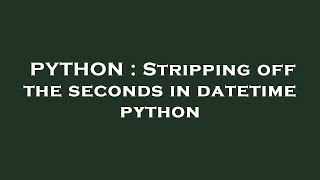 Details PYTHON : Stripping off the seconds in datetime python Update