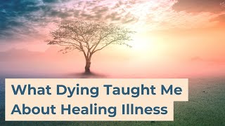 What Dying Taught Me About Healing Illness