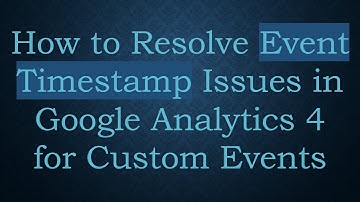 How to Resolve Event Timestamp Issues in Google Analytics 4 for Custom Events