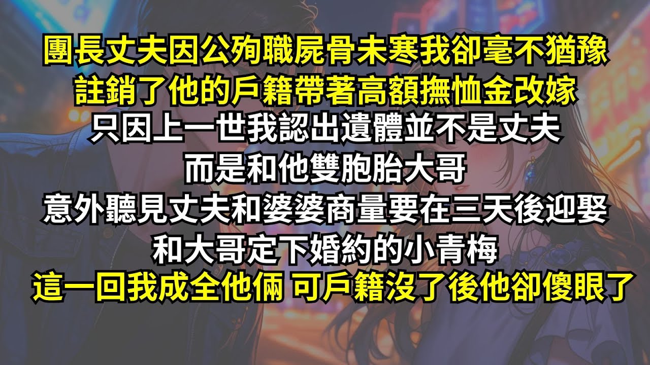 團長丈夫因公殉職，我卻毫不猶豫註銷了戶籍帶著高額撫恤金改嫁。只因上一世我認出遺體是他雙胞胎大哥，意外聽見丈夫和婆婆商量要迎娶和大哥定下婚約的小青梅。這一回他正做着美梦，可戶籍沒了後他卻傻眼了。