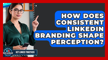 How Does Consistent LinkedIn Branding Shape Perception? - Get Linked Together