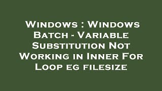 Windows : Windows Batch - Variable Substitution Not Working in Inner For Loop eg filesize
