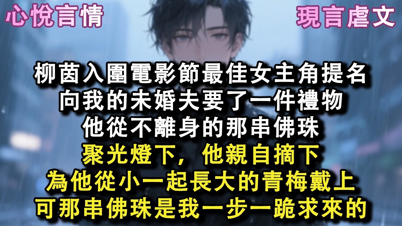 柳茵入圍電影節最佳女主角提名，向我的未婚夫要了一件禮物，他從不離身的那串佛珠，聚光燈下，他親自摘下，為他從小一起長大的青梅戴上，可那串佛珠是我一步一跪求來的#小說 #故事 #言情